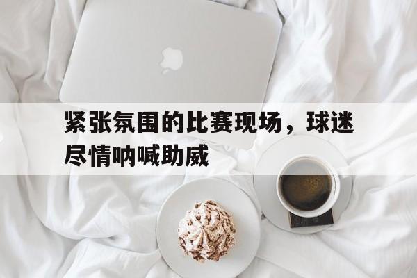 包含紧张氛围的比赛现场，球迷尽情呐喊助威的词条