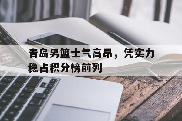 青岛男篮士气高昂，凭实力稳占积分榜前列的简单介绍