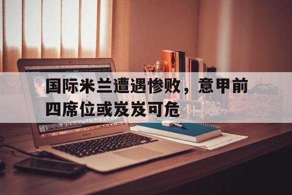 国际米兰遭遇惨败，意甲前四席位或岌岌可危的简单介绍