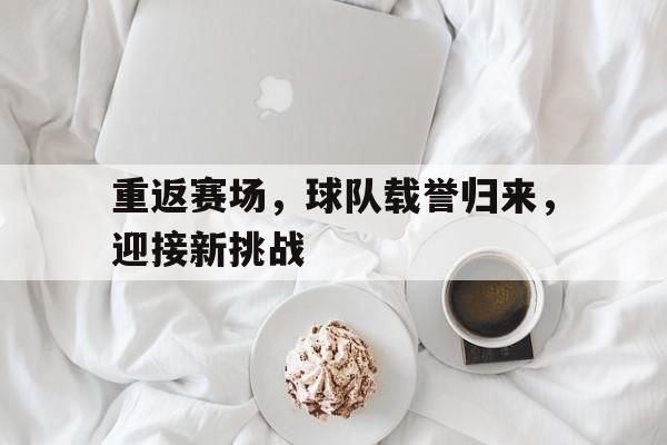 重返赛场，球队载誉归来，迎接新挑战的简单介绍