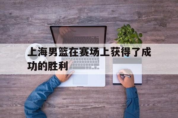 关于上海男篮在赛场上获得了成功的胜利的信息