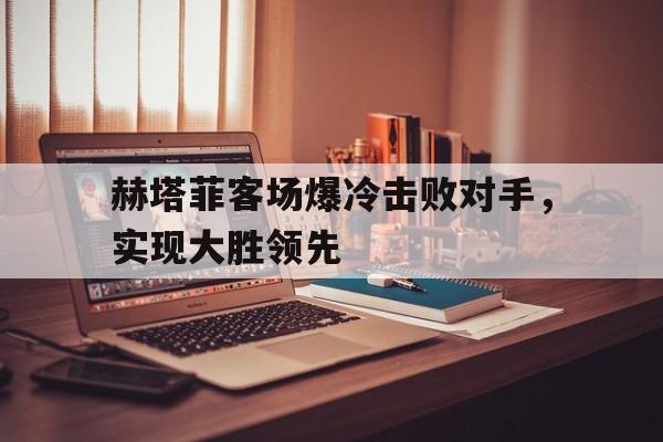 赫塔菲客场爆冷击败对手，实现大胜领先的简单介绍