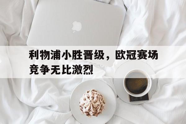 利物浦小胜晋级，欧冠赛场竞争无比激烈的简单介绍