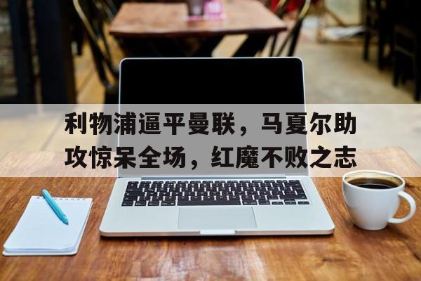 关于利物浦逼平曼联，马夏尔助攻惊呆全场，红魔不败之志的信息