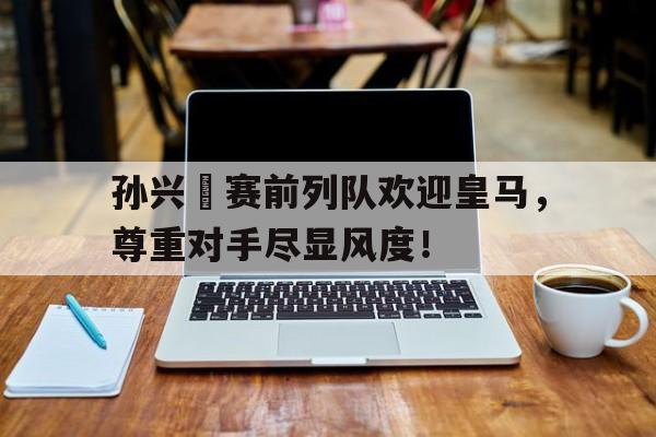 孙兴慜赛前列队欢迎皇马，尊重对手尽显风度！孙兴慜能在现在的皇马巴萨和马竞打上主力吗?