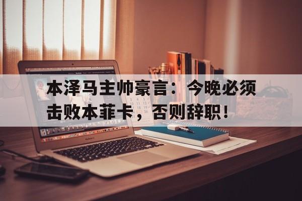 本泽马主帅豪言：今晚必须击败本菲卡，否则辞职！