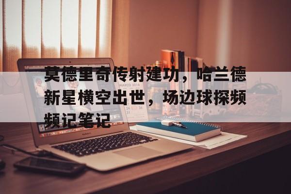 莫德里奇传射建功，哈兰德新星横空出世，场边球探频频记笔记