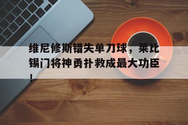 维尼修斯错失单刀球，莱比锡门将神勇扑救成最大功臣！