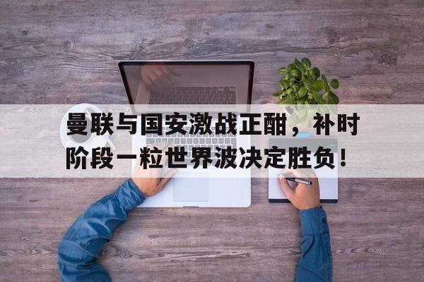 曼联与国安激战正酣，补时阶段一粒世界波决定胜负！