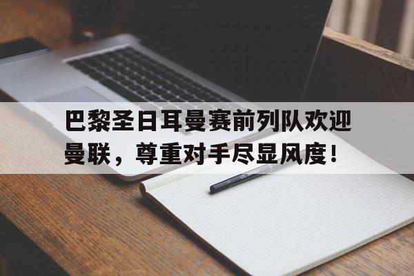 巴黎圣日耳曼赛前列队欢迎曼联，尊重对手尽显风度！巴黎圣日耳曼足球队